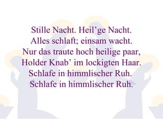 Stille Nacht. Heil’ge Nacht. 
Alles schlaft; einsam wacht. 
Nur das traute hoch heilige paar, 
Holder Knab’ im lockigten Haar. 
Schlafe in himmlischer Ruh. 
Schlafe in himmlischer Ruh. 
 