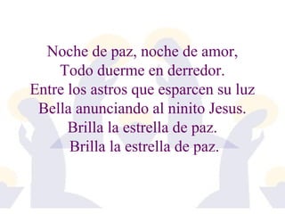 Noche de paz, noche de amor, 
Todo duerme en derredor. 
Entre los astros que esparcen su luz 
Bella anunciando al ninito Jesus. 
Brilla la estrella de paz. 
Brilla la estrella de paz. 
 