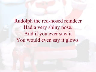 Rudolph the red-nosed reindeer 
Had a very shiny nose. 
And if you ever saw it 
You would even say it glows. 
 