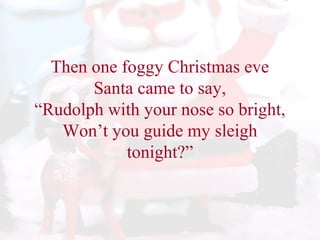 Then one foggy Christmas eve 
Santa came to say, 
“Rudolph with your nose so bright, 
Won’t you guide my sleigh 
tonight?” 
 