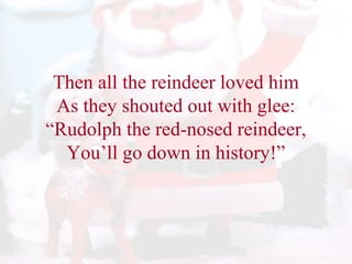 Then all the reindeer loved him 
As they shouted out with glee: 
“Rudolph the red-nosed reindeer, 
You’ll go down in history!” 
 