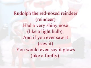 Rudolph the red-nosed reindeer 
(reindeer) 
Had a very shiny nose 
(like a light bulb). 
And if you ever saw it 
(saw it) 
You would even say it glows 
(like a firefly). 
 
