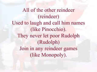 All of the other reindeer 
(reindeer) 
Used to laugh and call him names 
(like Pinocchio). 
They never let poor Rudolph 
(Rudolph) 
Join in any reindeer games 
(like Monopoly). 
 