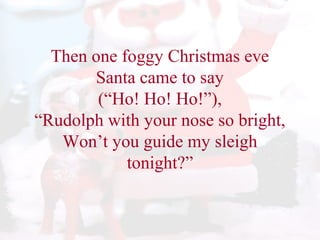 Then one foggy Christmas eve 
Santa came to say 
(“Ho! Ho! Ho!”), 
“Rudolph with your nose so bright, 
Won’t you guide my sleigh 
tonight?” 
 