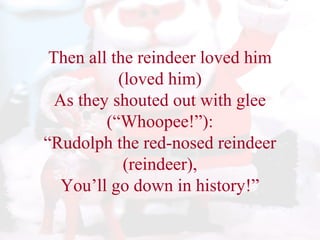 Then all the reindeer loved him 
(loved him) 
As they shouted out with glee 
(“Whoopee!”): 
“Rudolph the red-nosed reindeer 
(reindeer), 
You’ll go down in history!” 
 