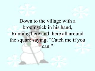 Down to the village with a 
broomstick in his hand, 
Running here and there all around 
the square saying, “Catch me if you 
can.” 
 