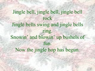 Jingle bell, jingle bell, jingle bell 
rock 
Jingle bells swing and jingle bells 
ring. 
Snowin’ and blowin’ up bushels of 
fun. 
Now the jingle hop has begun. 
 