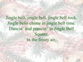 Jingle bell, jingle bell, jingle bell rock. 
Jingle bells chime in jingle bell time. 
Dancin’ and prancin’ in Jingle Bell 
Square, 
In the frosty air. 
 
