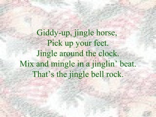 Giddy-up, jingle horse, 
Pick up your feet. 
Jingle around the clock. 
Mix and mingle in a jinglin’ beat. 
That’s the jingle bell rock. 
 