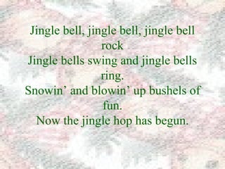 Jingle bell, jingle bell, jingle bell 
rock 
Jingle bells swing and jingle bells 
ring. 
Snowin’ and blowin’ up bushels of 
fun. 
Now the jingle hop has begun. 
 