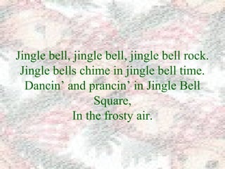 Jingle bell, jingle bell, jingle bell rock. 
Jingle bells chime in jingle bell time. 
Dancin’ and prancin’ in Jingle Bell 
Square, 
In the frosty air. 
 