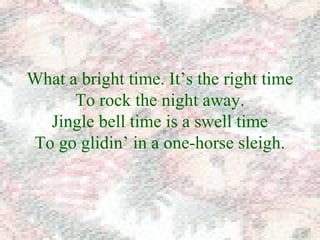 What a bright time. It’s the right time 
To rock the night away. 
Jingle bell time is a swell time 
To go glidin’ in a one-horse sleigh. 
 