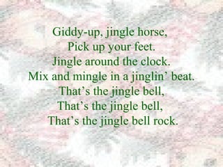 Giddy-up, jingle horse, 
Pick up your feet. 
Jingle around the clock. 
Mix and mingle in a jinglin’ beat. 
That’s the jingle bell, 
That’s the jingle bell, 
That’s the jingle bell rock. 
 
