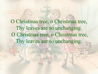 O Christmas tree, o Christmas tree, 
Thy leaves are so unchanging. 
O Christmas tree, o Christmas tree, 
Thy leaves are so unchanging. 
 