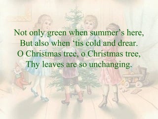 Not only green when summer’s here, 
But also when ‘tis cold and drear. 
O Christmas tree, o Christmas tree, 
Thy leaves are so unchanging. 
 