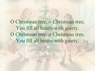 O Christmas tree, o Christmas tree, 
You fill all hearts with gaiety. 
O Christmas tree, o Christmas tree, 
You fill all hearts with gaiety. 
 