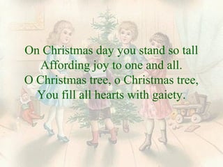 On Christmas day you stand so tall 
Affording joy to one and all. 
O Christmas tree, o Christmas tree, 
You fill all hearts with gaiety. 
 