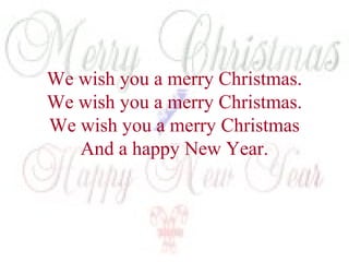 We wish you a merry Christmas. 
We wish you a merry Christmas. 
We wish you a merry Christmas 
And a happy New Year. 
 
