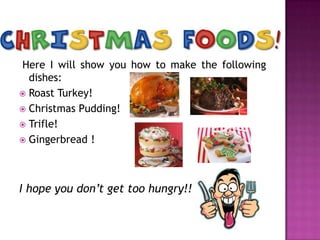 Here I will show you how to make the following
dishes:
 Roast Turkey!
 Christmas Pudding!
 Trifle!
 Gingerbread !

I hope you don’t get too hungry!!

 