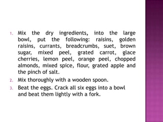 1.

2.
3.

Mix the dry ingredients, into the large
bowl, put the following: raisins, golden
raisins, currants, breadcrumbs, suet, brown
sugar, mixed peel, grated carrot, glace
cherries, lemon peel, orange peel, chopped
almonds, mixed spice, flour, grated apple and
the pinch of salt.
Mix thoroughly with a wooden spoon.
Beat the eggs. Crack all six eggs into a bowl
and beat them lightly with a fork.

 