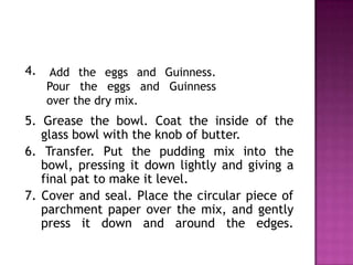 4.

Add the eggs and Guinness.
Pour the eggs and Guinness
over the dry mix.

5. Grease the bowl. Coat the inside of the
glass bowl with the knob of butter.
6. Transfer. Put the pudding mix into the
bowl, pressing it down lightly and giving a
final pat to make it level.
7. Cover and seal. Place the circular piece of
parchment paper over the mix, and gently
press it down and around the edges.

 