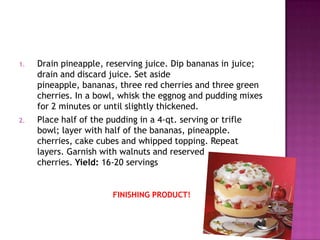 1.

2.

Drain pineapple, reserving juice. Dip bananas in juice;
drain and discard juice. Set aside
pineapple, bananas, three red cherries and three green
cherries. In a bowl, whisk the eggnog and pudding mixes
for 2 minutes or until slightly thickened.
Place half of the pudding in a 4-qt. serving or trifle
bowl; layer with half of the bananas, pineapple.
cherries, cake cubes and whipped topping. Repeat
layers. Garnish with walnuts and reserved
cherries. Yield: 16-20 servings

FINISHING PRODUCT!

 