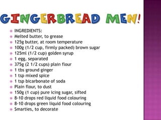
















INGREDIENTS:
Melted butter, to grease
125g butter, at room temperature
100g (1/2 cup, firmly packed) brown sugar
125ml (1/2 cup) golden syrup
1 egg, separated
375g (2 1/2 cups) plain flour
1 tbs ground ginger
1 tsp mixed spice
1 tsp bicarbonate of soda
Plain flour, to dust
150g (1 cup) pure icing sugar, sifted
8-10 drops red liquid food colouring
8-10 drops green liquid food colouring
Smarties, to decorate

 