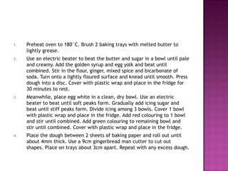 1.

Preheat oven to 180°C. Brush 2 baking trays with melted butter to
lightly grease.

2.

Use an electric beater to beat the butter and sugar in a bowl until pale
and creamy. Add the golden syrup and egg yolk and beat until
combined. Stir in the flour, ginger, mixed spice and bicarbonate of
soda. Turn onto a lightly floured surface and knead until smooth. Press
dough into a disc. Cover with plastic wrap and place in the fridge for
30 minutes to rest.

3.

Meanwhile, place egg white in a clean, dry bowl. Use an electric
beater to beat until soft peaks form. Gradually add icing sugar and
beat until stiff peaks form. Divide icing among 3 bowls. Cover 1 bowl
with plastic wrap and place in the fridge. Add red colouring to 1 bowl
and stir until combined. Add green colouring to remaining bowl and
stir until combined. Cover with plastic wrap and place in the fridge.

4.

Place the dough between 2 sheets of baking paper and roll out until
about 4mm thick. Use a 9cm gingerbread man cutter to cut out
shapes. Place on trays about 3cm apart. Repeat with any excess dough.

 