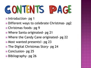  Introduction-

pg 1
 Different ways to celebrate Christmas- pg2
 Christmas foods- pg 9
 Where Santa originated- pg 21
 Where the Candy Cane originated- pg 22
 Most wanted presents!- pg 23
 The Digital Christmas Story- pg 24
 Conclusion- pg 25
 Bibliography- pg 26

 