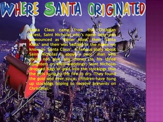 Santa Claus came from the Christian
priest, Saint Nicholas who’s name later was
pronounced as ‘Sinter Klass’ then ‘Santa
Klass’ and then was settled to the name we
know as ‘Santa Claus’. A famous story about
Saint Nicholas is about a poor man who
could not give any money to his three
daughters on their weddings. Saint Nicholas
dropped bags of gold into the stockings that
the girls hung by the fire to dry. They found
the gold and ever since, children have hung
up stockings hoping to receive presents on
Christmas.

 