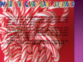 Here is one of the explanations of the origin of the Candy
Cane: 200 years ago when children were loud and crazy
and would not pay attention at the Nativity Scene at the
church, Cologne Cathedral.
This was very upsetting to the pastor, so he came up with
the idea to give them long white sugar sticks. He bent
them into the shape of a shepherd's cane. The children
would be quiet, because they would be licking the canes
at the Nativity Scene.
By 1900, candy canes started looking like the ones we eat
today . They had red stripes and peppermint flavouring.



 