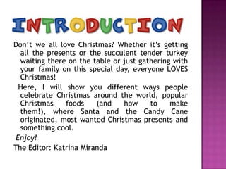 Don’t we all love Christmas? Whether it’s getting
all the presents or the succulent tender turkey
waiting there on the table or just gathering with
your family on this special day, everyone LOVES
Christmas!
Here, I will show you different ways people
celebrate Christmas around the world, popular
Christmas
foods
(and
how
to
make
them!), where Santa and the Candy Cane
originated, most wanted Christmas presents and
something cool.
Enjoy!
The Editor: Katrina Miranda

 