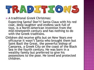 A traditional Greek Christmas:
Expecting Santa? Don’t! Santa Claus with his red
coat, deep laughter and endless sack full of
toys, is a North-American invention from the
mid-nineteenth century and has nothing to do
with the Greek traditions.
Children did receive gifts but on New Years eve
offcourse it wasn’t Santa who brought them but
Saint Basil the Great, the powerful bishop of
Caesarea, a Greek City on the coast of the Black
Sea in the fourth century. He was born in a
wealthy family but preferred to give his
possessions to the poor. He loved and protected
children.


 