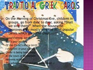 On the Morning of Christmas Eve, children in
groups, go from door to door, asking “Shall
we sing them?” When the housewife
approves they mostly sing the most popular
carols which goes like this:
Good Evening, Lords
If it’s your bidding
Of the Christ’s divine birth
I shall tell in your mansion
Christ is being born today
In the town of Bethlehem
Heavens rejoice
The whole creation delights (continued..)

 