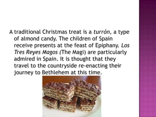 A traditional Christmas treat is a turrόn, a type
of almond candy. The children of Spain
receive presents at the feast of Epiphany. Los
Tres Reyes Magos (The Magi) are particularly
admired in Spain. It is thought that they
travel to the countryside re-enacting their
journey to Bethlehem at this time.

 