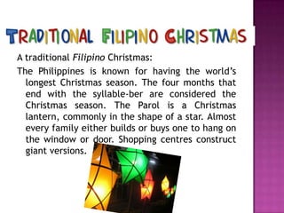 A traditional Filipino Christmas:
The Philippines is known for having the world’s
longest Christmas season. The four months that
end with the syllable-ber are considered the
Christmas season. The Parol is a Christmas
lantern, commonly in the shape of a star. Almost
every family either builds or buys one to hang on
the window or door. Shopping centres construct
giant versions.

 