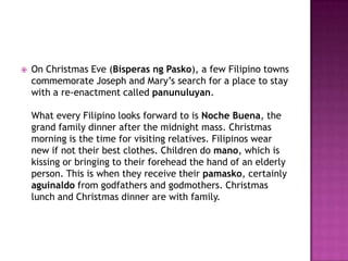 

On Christmas Eve (Bisperas ng Pasko), a few Filipino towns
commemorate Joseph and Mary’s search for a place to stay
with a re-enactment called panunuluyan.
What every Filipino looks forward to is Noche Buena, the
grand family dinner after the midnight mass. Christmas
morning is the time for visiting relatives. Filipinos wear
new if not their best clothes. Children do mano, which is
kissing or bringing to their forehead the hand of an elderly
person. This is when they receive their pamasko, certainly
aguinaldo from godfathers and godmothers. Christmas
lunch and Christmas dinner are with family.

 