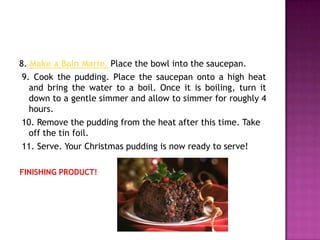 8. Make a Bain Marie. Place the bowl into the saucepan.
 9. Cook the pudding. Place the saucepan onto a high heat
   and bring the water to a boil. Once it is boiling, turn it
   down to a gentle simmer and allow to simmer for roughly 4
   hours.
 10. Remove the pudding from the heat after this time. Take
   off the tin foil.
 11. Serve. Your Christmas pudding is now ready to serve!

FINISHING PRODUCT!
 