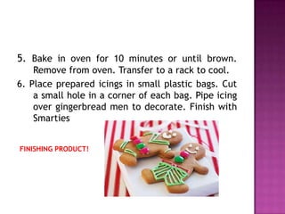 5. Bake in oven for 10 minutes or until brown.
    Remove from oven. Transfer to a rack to cool.
6. Place prepared icings in small plastic bags. Cut
    a small hole in a corner of each bag. Pipe icing
    over gingerbread men to decorate. Finish with
    Smarties


FINISHING PRODUCT!
 