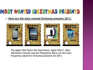    Here are the most wanted Christmas presents 2011:




     The Apple iPod Touch 4th Generation, Apple iPad 2, Xbox
     360 Kinect Console and the Playstation Move are the most
     frequently asked for Christmas presents for 2011.
 