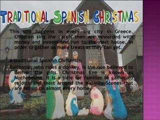 This still happens in every big city in Greece.
  Children sing the carols then are rewarded with
  money and sweets and run to the next house. In
  order to gather as many treats as they can get.

A traditional Spanish Christmas:
Balthazar, who rides a donkey, is the one believed to
  deliver the gifts. Christmas Eve is known as
  Nochebeuna. It is a time for families to gather to
  rejoice and feast around the Nativity Scenes that
  are set up on almost every home.
 