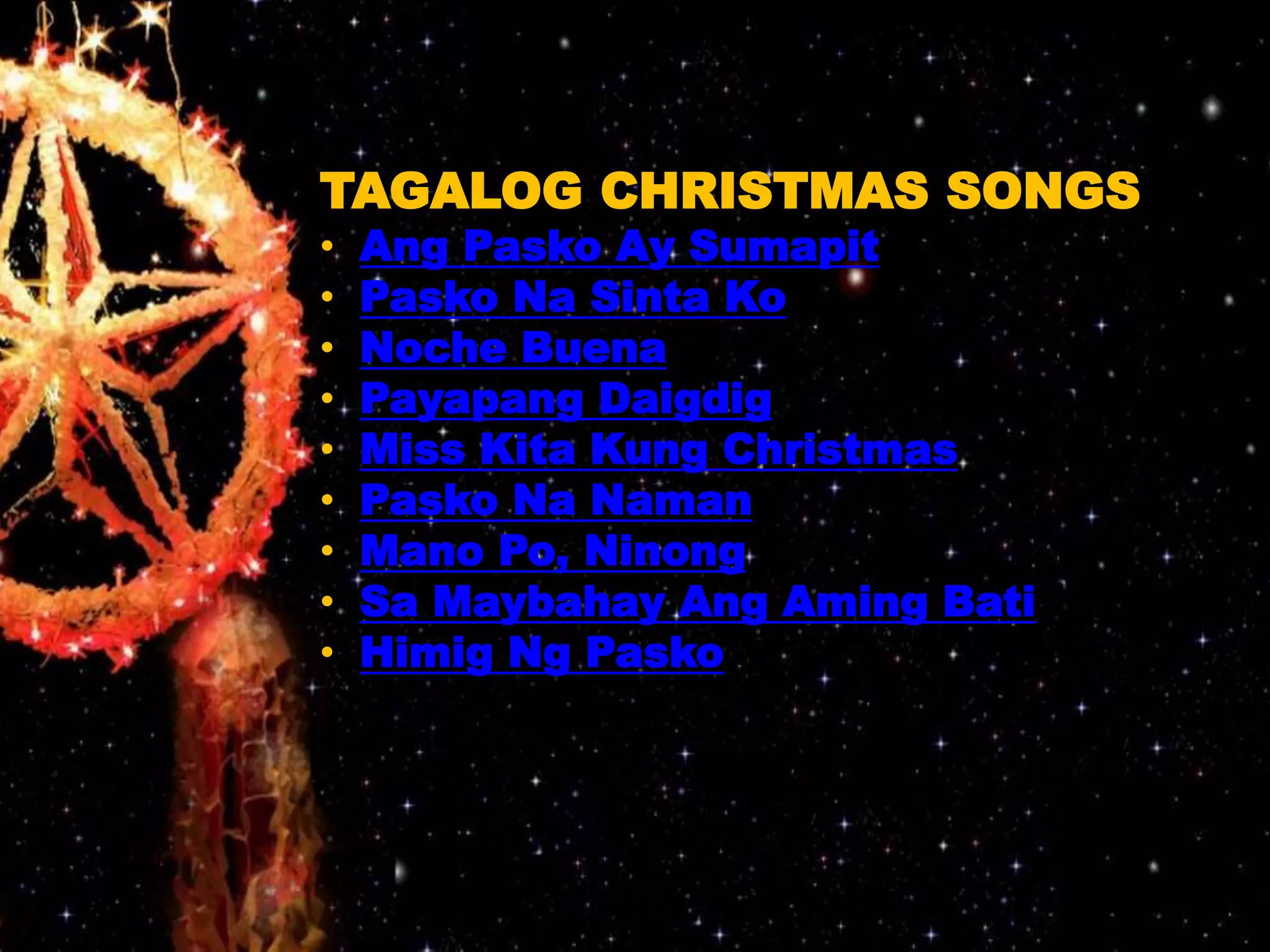 TAGALOG CHRISTMAS SONGS 
• Ang Pasko Ay Sumapit 
• Pasko Na Sinta Ko 
• Noche Buena 
• Payapang Daigdig 
• Miss Kita Kung Christmas 
• Pasko Na Naman 
• Mano Po, Ninong 
• Sa Maybahay Ang Aming Bati 
• Himig Ng Pasko 
 