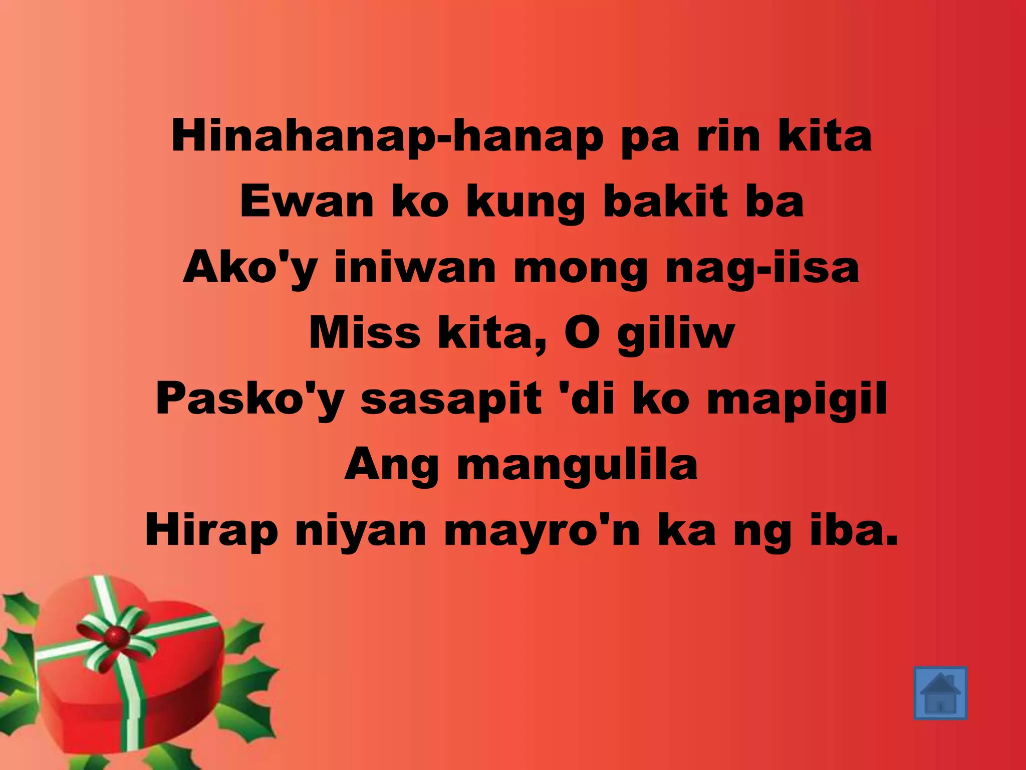 Hinahanap-hanap pa rin kita 
Ewan ko kung bakit ba 
Ako'y iniwan mong nag-iisa 
Miss kita, O giliw 
Pasko'y sasapit 'di ko mapigil 
Ang mangulila 
Hirap niyan mayro'n ka ng iba. 
 