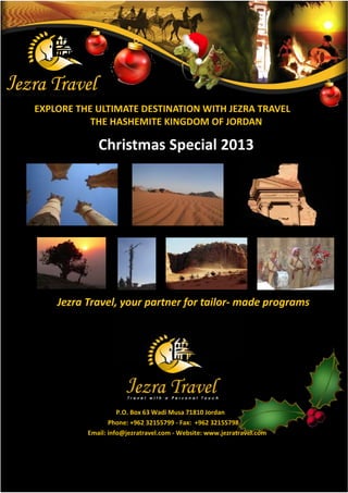EXPLORE THE ULTIMATE DESTINATION WITH JEZRA TRAVEL
           THE HASHEMITE KINGDOM OF JORDAN

             Christmas Special 2013




    : f df ţ   ½f° € f- ¯f ½–f¯¾




                    P.O. Box 63 Wadi Musa 71810 Jordan
                 Phone: +962 32155799 - Fax: +962 32155798
          Email: info@jezratravel.com - Website: www.jezratravel.com
 