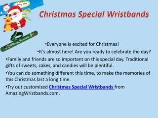 •Everyone is excited for Christmas!
                •It’s almost here! Are you ready to celebrate the day?
•Family and friends are so important on this special day. Traditional
gifts of sweets, cakes, and candies will be plentiful.
•You can do something different this time, to make the memories of
this Christmas last a long time.
•Try out customized Christmas Special Wristbands from
AmazingWristbands.com.
 