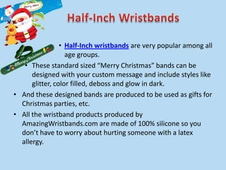 • Half-Inch wristbands are very popular among all
                   age groups.
   • These standard sized “Merry Christmas” bands can be
      designed with your custom message and include styles like
      glitter, color filled, deboss and glow in dark.
• And these designed bands are produced to be used as gifts for
  Christmas parties, etc.
• All the wristband products produced by
  AmazingWristbands.com are made of 100% silicone so you
  don’t have to worry about hurting someone with a latex
  allergy.
 