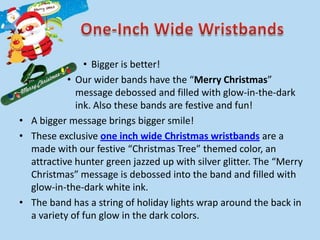 • Bigger is better!
           • Our wider bands have the “Merry Christmas”
             message debossed and filled with glow-in-the-dark
             ink. Also these bands are festive and fun!
• A bigger message brings bigger smile!
• These exclusive one inch wide Christmas wristbands are a
  made with our festive “Christmas Tree” themed color, an
  attractive hunter green jazzed up with silver glitter. The “Merry
  Christmas” message is debossed into the band and filled with
  glow-in-the-dark white ink.
• The band has a string of holiday lights wrap around the back in
  a variety of fun glow in the dark colors.
 