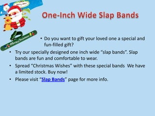 • Do you want to gift your loved one a special and
                 fun-filled gift?
• Try our specially designed one inch wide “slap bands”. Slap
  bands are fun and comfortable to wear.
• Spread “Christmas Wishes” with these special bands We have
  a limited stock. Buy now!
• Please visit “Slap Bands” page for more info.
 