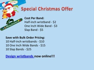 Cost Per Band:
             Half-inch wristband - $2
             One Inch Wide Band - $3
             Slap Band - $5

Save with Bulk Order Pricing:
10 Half-inch wristbands - $10
10 One Inch Wide Bands - $15
10 Slap Bands - $25

Design wristbands now online!!!
 