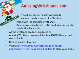 •     Try out our special holiday wristbands
                manufactured exclusively for Christmas.
        • Along with the standard wristbands,
            AmazingWristbands.com is also producing special slap
            bands, thin bands, etc.
•   All the wristband products produced by
    AmazingWristbands.com are latex-free (100% Silicone) and
    customizable.
•   Limited supply – buy now!
•   Visit http://www.amazingwristbands.com/holiday-
    designs/merry-christmas-limited-edition to place your order.
 